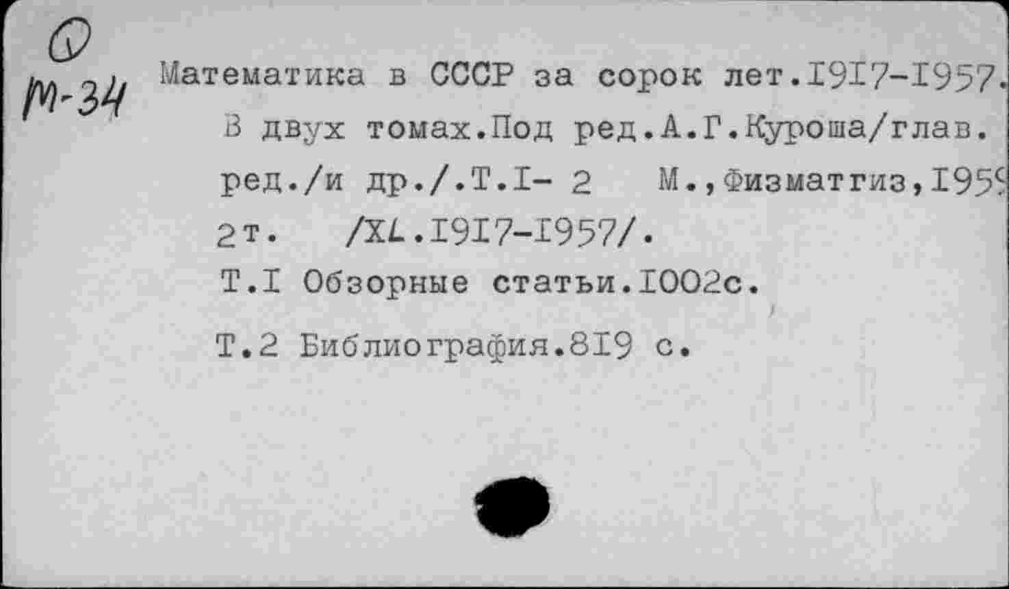 ﻿Математика в СССР за сорок лет.1917-1957» В двух томах.Под ред.А.Г.Куроша/глав. ред./и др./.Т.1- 2 М.,Физматгиз, 1955 2т.	/XI.1917-1957/.
Т.1 Обзорные статьи.1002с. ) Т.2 Библиографил.819 с.